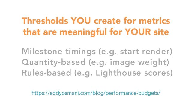 Thresholds YOU create for metrics
that are meaningful for YOUR site
https://addyosmani.com/blog/performance-budgets/
Milestone timings (e.g. start render)
Quantity-based (e.g. image weight)
Rules-based (e.g. Lighthouse scores)
