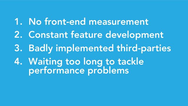 1. No front-end measurement
2. Constant feature development
3. Badly implemented third-parties
4. Waiting too long to tackle
performance problems
