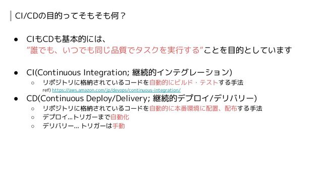 CI/CDの目的ってそもそも何？
● CIもCDも基本的には、
”誰でも、いつでも同じ品質でタスクを実行する”ことを目的としています
● CI(Continuous Integration; 継続的インテグレーション)
○ リポジトリに格納されているコードを自動的にビルド・テストする手法
ref) https://aws.amazon.com/jp/devops/continuous-integration/
● CD(Continuous Deploy/Delivery; 継続的デプロイ/デリバリー)
○ リポジトリに格納されているコードを自動的に本番環境に配置、配布する手法
○ デプロイ...トリガーまで自動化
○ デリバリー... トリガーは手動
