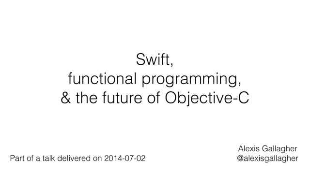 Swift,
functional programming,
& the future of Objective-C
Alexis Gallagher
@alexisgallagher
Part of a talk delivered on 2014-07-02
