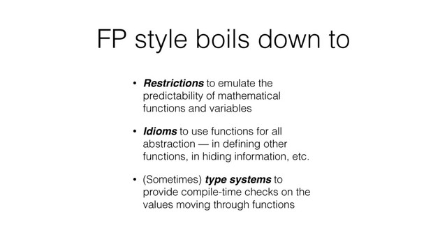 FP style boils down to
• Restrictions to emulate the
predictability of mathematical
functions and variables
• Idioms to use functions for all
abstraction — in deﬁning other
functions, in hiding information, etc.
• (Sometimes) type systems to
provide compile-time checks on the
values moving through functions
