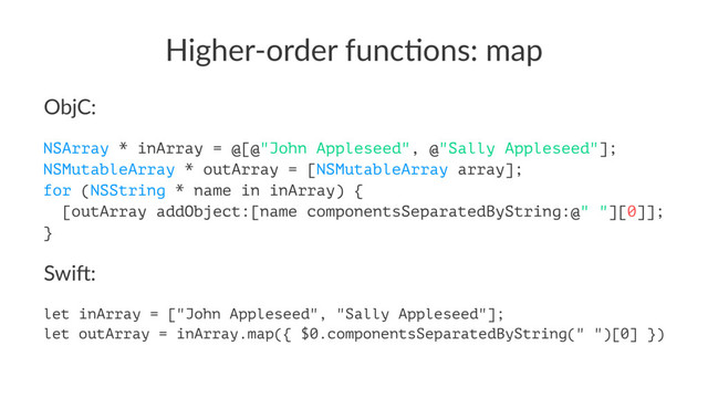Higher'order*func/ons:*map
ObjC:
NSArray * inArray = @[@"John Appleseed", @"Sally Appleseed"];
NSMutableArray * outArray = [NSMutableArray array];
for (NSString * name in inArray) {
[outArray addObject:[name componentsSeparatedByString:@" "][0]];
}
Swi$:
let inArray = ["John Appleseed", "Sally Appleseed"];
let outArray = inArray.map({ $0.componentsSeparatedByString(" ")[0] })
