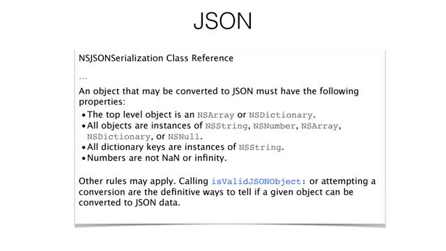JSON
NSJSONSerialization Class Reference
…
An object that may be converted to JSON must have the following
properties:
•The top level object is an NSArray or NSDictionary.
•All objects are instances of NSString, NSNumber, NSArray,
NSDictionary, or NSNull.
•All dictionary keys are instances of NSString.
•Numbers are not NaN or inﬁnity.
Other rules may apply. Calling isValidJSONObject: or attempting a
conversion are the deﬁnitive ways to tell if a given object can be
converted to JSON data.
