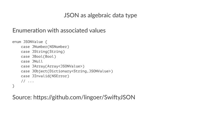 JSON%as%algebraic%data%type
Enumera(on*with*associated*values
enum JSONValue {
case JNumber(NSNumber)
case JString(String)
case JBool(Bool)
case JNull
case JArray(Array)
case JObject(Dictionary)
case JInvalid(NSError)
// ...
}
Source:(h*ps:/
/github.com/lingoer/Swi7yJSON
