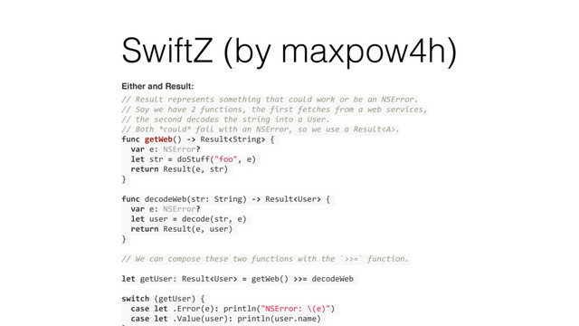 SwiftZ (by maxpow4h)
Either and Result:
// Result represents something that could work or be an NSError.
// Say we have 2 functions, the first fetches from a web services,
// the second decodes the string into a User.
// Both *could* fail with an NSError, so we use a Result<a>.
func getWeb() -> Result {
var e: NSError?
let str = doStuff("foo", e)
return Result(e, str)
}
func decodeWeb(str: String) -> Result {
var e: NSError?
let user = decode(str, e)
return Result(e, user)
}
// We can compose these two functions with the `>>=` function.
let getUser: Result = getWeb() >>= decodeWeb
switch (getUser) {
case let .Error(e): println("NSError: \(e)")
case let .Value(user): println(user.name)
</a>