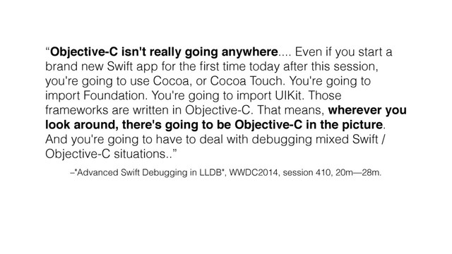 –"Advanced Swift Debugging in LLDB", WWDC2014, session 410, 20m—28m.
“Objective-C isn't really going anywhere.... Even if you start a
brand new Swift app for the ﬁrst time today after this session,
you're going to use Cocoa, or Cocoa Touch. You're going to
import Foundation. You're going to import UIKit. Those
frameworks are written in Objective-C. That means, wherever you
look around, there's going to be Objective-C in the picture.
And you're going to have to deal with debugging mixed Swift /
Objective-C situations..”
