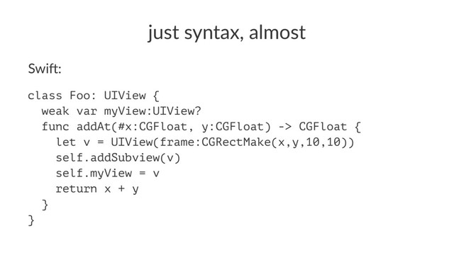 just%syntax,%almost
Swi$:
class Foo: UIView {
weak var myView:UIView?
func addAt(#x:CGFloat, y:CGFloat) -> CGFloat {
let v = UIView(frame:CGRectMake(x,y,10,10))
self.addSubview(v)
self.myView = v
return x + y
}
}
