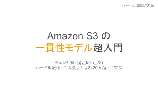 #ハードル激低LT大会
Amazon S3 の
一貫性モデル超入門
チェシャ猫 (@y_taka_23)
ハードル激低 LT 大会ッ！ #2 (20th Apr. 2023)
