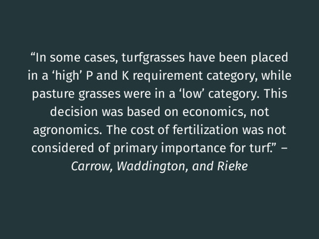“In some cases, turfgrasses have been placed
in a ‘high’ P and K requirement category, while
pasture grasses were in a ‘low’ category. This
decision was based on economics, not
agronomics. The cost of fertilization was not
considered of primary importance for turf.” –
Carrow, Waddington, and Rieke
