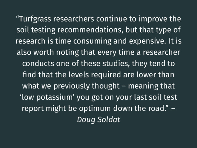 “Turfgrass researchers continue to improve the
soil testing recommendations, but that type of
research is time consuming and expensive. It is
also worth noting that every time a researcher
conducts one of these studies, they tend to
ﬁnd that the levels required are lower than
what we previously thought – meaning that
‘low potassium’ you got on your last soil test
report might be optimum down the road.” –
Doug Soldat

