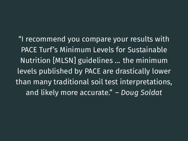 “I recommend you compare your results with
PACE Turf’s Minimum Levels for Sustainable
Nutrition [MLSN] guidelines ... the minimum
levels published by PACE are drastically lower
than many traditional soil test interpretations,
and likely more accurate.” – Doug Soldat
