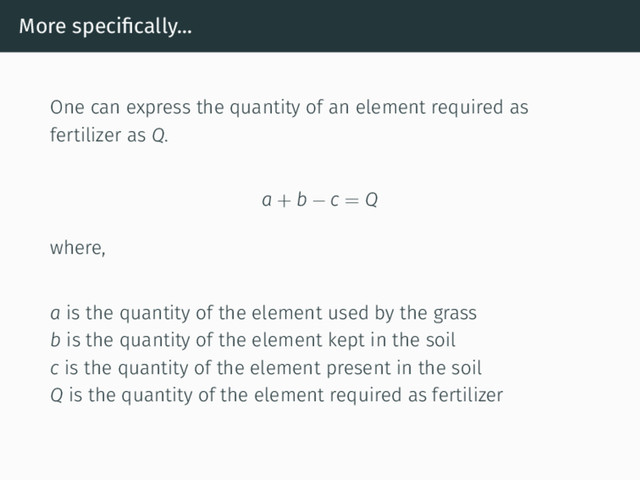 More speciﬁcally...
One can express the quantity of an element required as
fertilizer as Q.
a + b − c = Q
where,
a is the quantity of the element used by the grass
b is the quantity of the element kept in the soil
c is the quantity of the element present in the soil
Q is the quantity of the element required as fertilizer
