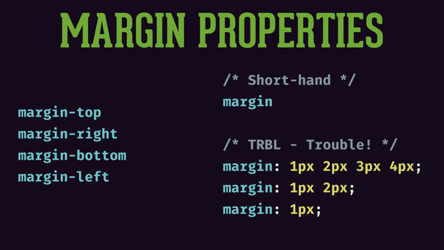 MARGIN PROPERTIES
margin-top
margin-right
margin-bottom
margin-left
/* Short-hand */
margin
/* TRBL - Trouble! */
margin: 1px 2px 3px 4px;
margin: 1px 2px;
margin: 1px;
