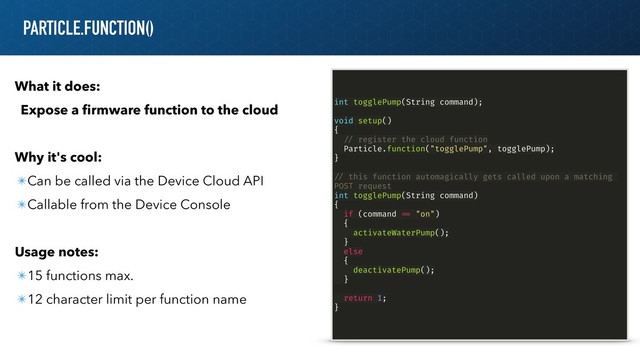 PARTICLE.FUNCTION()
What it does:
Expose a ﬁrmware function to the cloud
Why it's cool:
✴Can be called via the Device Cloud API
✴Callable from the Device Console
Usage notes:
✴15 functions max.
✴12 character limit per function name
int togglePump(String command);
void setup()
{
!// register the cloud function
Particle.function("togglePump", togglePump);
}
!// this function automagically gets called upon a matching
POST request
int togglePump(String command)
{
if (command !== "on")
{
activateWaterPump();
}
else
{
deactivatePump();
}
return 1;
}
