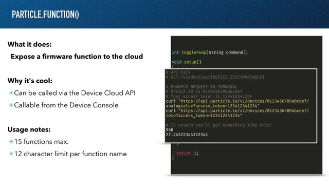 PARTICLE.FUNCTION()
What it does:
Expose a ﬁrmware function to the cloud
Why it's cool:
✴Can be called via the Device Cloud API
✴Callable from the Device Console
Usage notes:
✴15 functions max.
✴12 character limit per function name
int togglePump(String command);
void setup()
{
!// register the cloud function
Particle.function("togglePump", togglePump);
}
!// this function automagically gets called upon a matching
POST request
int togglePump(String command)
{
if (command !== "on")
{
activateWaterPump();
}
else
{
deactivatePump();
}
return 1;
}
# API Call
# GET /v1/devices/{DEVICE_ID}/{VARIABLE}
# EXAMPLE REQUEST IN TERMINAL
# Device ID is 0123456789abcdef
# Your access token is 123412341234
curl "https:!//api.particle.io/v1/devices/0123456789abcdef/
analogvalue?access_token=123412341234"
curl "https:!//api.particle.io/v1/devices/0123456789abcdef/
temp?access_token=123412341234"
# In return you'll get something like this:
960
27.44322344322344
