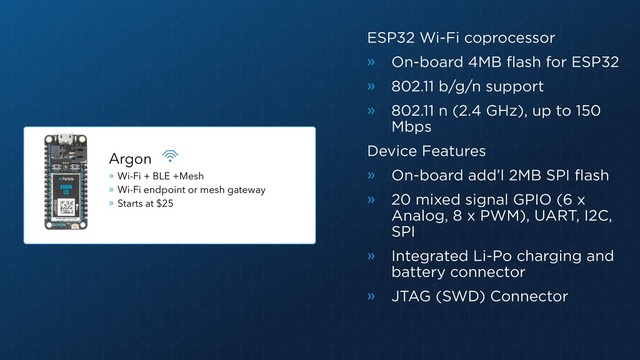 ESP32 Wi-Fi coprocessor
» On-board 4MB flash for ESP32
» 802.11 b/g/n support
» 802.11 n (2.4 GHz), up to 150
Mbps
Device Features
» On-board add’l 2MB SPI flash
» 20 mixed signal GPIO (6 x
Analog, 8 x PWM), UART, I2C,
SPI
» Integrated Li-Po charging and
battery connector
» JTAG (SWD) Connector
Argon
» Wi-Fi + BLE +Mesh
» Wi-Fi endpoint or mesh gateway
» Starts at $25
