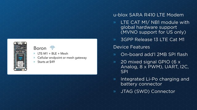 Boron
» LTE-M1 + BLE + Mesh
» Cellular endpoint or mesh gateway
» Starts at $49
u-blox SARA R410 LTE Modem
» LTE CAT M1/ NB1 module with
global hardware support
(MVNO support for US only)
» 3GPP Release 13 LTE Cat M1
Device Features
» On-board add’l 2MB SPI flash
» 20 mixed signal GPIO (6 x
Analog, 8 x PWM), UART, I2C,
SPI
» Integrated Li-Po charging and
battery connector
» JTAG (SWD) Connector
