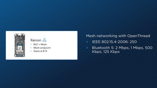 Mesh networking with OpenThread
» IEEE 802.15.4-2006: 250
» Bluetooth 5: 2 Mbps, 1 Mbps, 500
Kbps, 125 Kbps
Xenon
» BLE + Mesh
» Mesh endpoint
» Starts at $15
