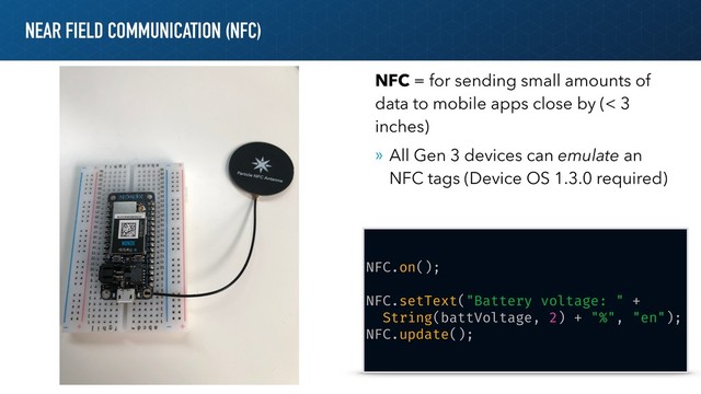 NEAR FIELD COMMUNICATION (NFC)
NFC.on();
NFC.setText("Battery voltage: " +
String(battVoltage, 2) + "%", "en");
NFC.update();
NFC = for sending small amounts of
data to mobile apps close by (< 3
inches)
» All Gen 3 devices can emulate an
NFC tags (Device OS 1.3.0 required)
