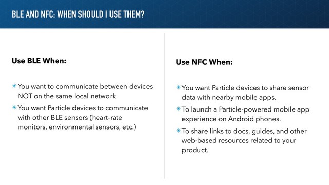 BLE AND NFC: WHEN SHOULD I USE THEM?
Use BLE When:
✴You want to communicate between devices
NOT on the same local network
✴You want Particle devices to communicate
with other BLE sensors (heart-rate
monitors, environmental sensors, etc.)
Use NFC When:
✴You want Particle devices to share sensor
data with nearby mobile apps.
✴To launch a Particle-powered mobile app
experience on Android phones.
✴To share links to docs, guides, and other
web-based resources related to your
product.
