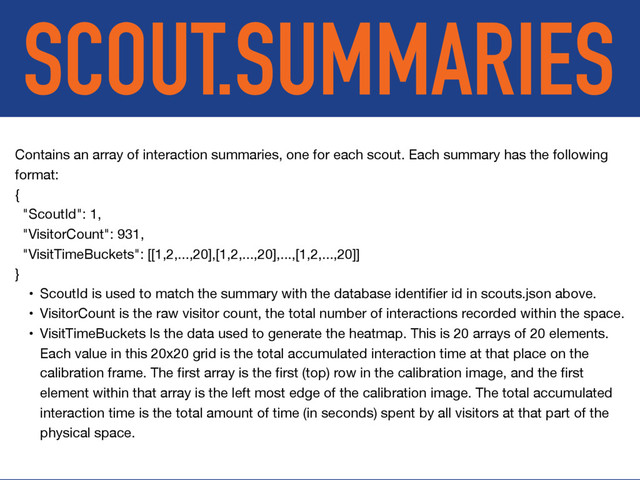 SCOUT.SUMMARIES
Contains an array of interaction summaries, one for each scout. Each summary has the following
format:

{

"ScoutId": 1,

"VisitorCount": 931,

"VisitTimeBuckets": [[1,2,...,20],[1,2,...,20],...,[1,2,...,20]]

}

• ScoutId is used to match the summary with the database identiﬁer id in scouts.json above.

• VisitorCount is the raw visitor count, the total number of interactions recorded within the space.

• VisitTimeBuckets Is the data used to generate the heatmap. This is 20 arrays of 20 elements.
Each value in this 20x20 grid is the total accumulated interaction time at that place on the
calibration frame. The ﬁrst array is the ﬁrst (top) row in the calibration image, and the ﬁrst
element within that array is the left most edge of the calibration image. The total accumulated
interaction time is the total amount of time (in seconds) spent by all visitors at that part of the
physical space.
