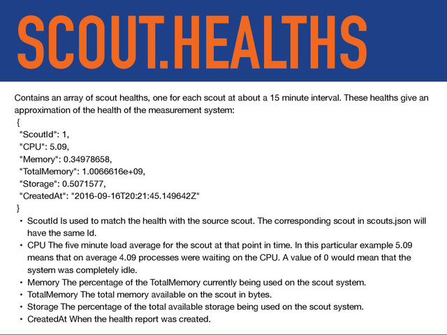 SCOUT.HEALTHS
Contains an array of scout healths, one for each scout at about a 15 minute interval. These healths give an
approximation of the health of the measurement system:

{

"ScoutId": 1,

"CPU": 5.09,

"Memory": 0.34978658,

"TotalMemory": 1.0066616e+09,

"Storage": 0.5071577,

"CreatedAt": "2016-09-16T20:21:45.149642Z"

}

• ScoutId Is used to match the health with the source scout. The corresponding scout in scouts.json will
have the same Id.

• CPU The ﬁve minute load average for the scout at that point in time. In this particular example 5.09
means that on average 4.09 processes were waiting on the CPU. A value of 0 would mean that the
system was completely idle.

• Memory The percentage of the TotalMemory currently being used on the scout system.

• TotalMemory The total memory available on the scout in bytes.

• Storage The percentage of the total available storage being used on the scout system.

• CreatedAt When the health report was created.
