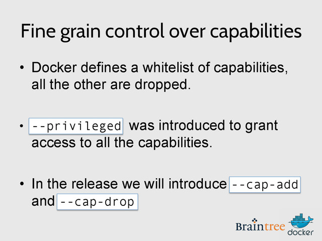 Fine grain control over capabilities
•  Docker defines a whitelist of capabilities,
all the other are dropped.
•  --privileged was introduced to grant
access to all the capabilities.
•  In the release we will introduce --cap-add
and --cap-drop
