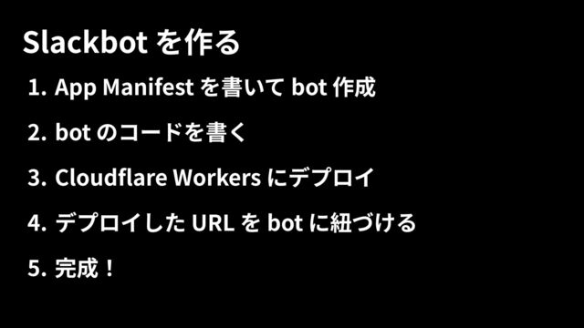 )B App Manifest を書いて bot 作0
HB bot のコードを書
B Cloudflare Workers にデプロF
B デプロイした URL を bot に紐づけC
(B 完成！
Slackbot を作る

