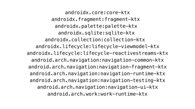 androidx.core:core-ktx
androidx.fragment:fragment-ktx
androidx.palette:palette-ktx
androidx.sqlite:sqlite-ktx
androidx.collection:collection-ktx
androidx.lifecycle:lifecycle-viewmodel-ktx
androidx.lifecycle:lifecycle-reactivestreams-ktx
android.arch.navigation:navigation-common-ktx
android.arch.navigation:navigation-fragment-ktx
android.arch.navigation:navigation-runtime-ktx
android.arch.navigation:navigation-testing-ktx
android.arch.navigation:navigation-ui-ktx
android.arch.work:work-runtime-ktx
