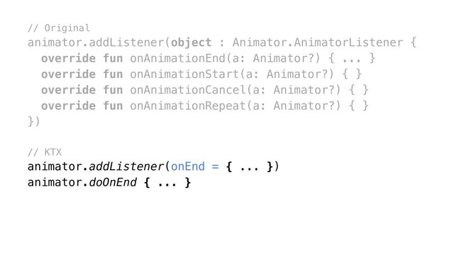 // Original
animator.addListener(object : Animator.AnimatorListener {
override fun onAnimationEnd(a: Animator?) { ... }
override fun onAnimationStart(a: Animator?) { }
override fun onAnimationCancel(a: Animator?) { }
override fun onAnimationRepeat(a: Animator?) { }
})
// KTX
animator.addListener(onEnd = { ... })
animator.doOnEnd { ... }

