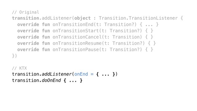 // Original
transition.addListener(object : Transition.TransitionListener {
override fun onTransitionEnd(t: Transition?) { ... }
override fun onTransitionStart(t: Transition?) { }
override fun onTransitionCancel(t: Transition) { }
override fun onTransitionResume(t: Transition?) { }
override fun onTransitionPause(t: Transition?) { }
})
// KTX
transition.addListener(onEnd = { ... })
transition.doOnEnd { ... }
