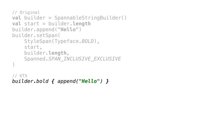 // Original
val builder = SpannableStringBuilder()
val start = builder.length
builder.append("Hello")
builder.setSpan(
StyleSpan(Typeface.BOLD),
start,
builder.length,
Spanned.SPAN_INCLUSIVE_EXCLUSIVE
)x
// KTX
builder.bold { append("Hello") }
