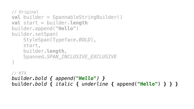 // Original
val builder = SpannableStringBuilder()
val start = builder.length
builder.append("Hello")
builder.setSpan(
StyleSpan(Typeface.BOLD),
start,
builder.length,
Spanned.SPAN_INCLUSIVE_EXCLUSIVE
)x
// KTX
builder.bold { append("Hello") }
builder.bold { italic { underline { append("Hello") } } }
