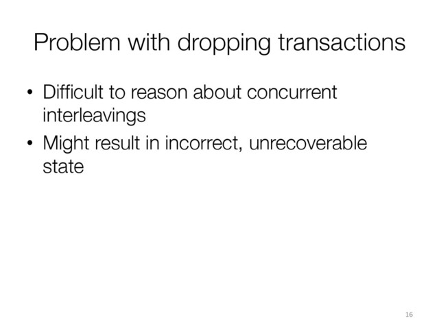Problem with dropping transactions
•  Difﬁcult to reason about concurrent
interleavings
•  Might result in incorrect, unrecoverable
state
16	  
