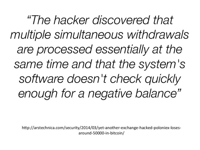 “The hacker discovered that
multiple simultaneous withdrawals
are processed essentially at the
same time and that the system's
software doesn't check quickly
enough for a negative balance”
h1p://arstechnica.com/security/2014/03/yet-­‐another-­‐exchange-­‐hacked-­‐poloniex-­‐loses-­‐
around-­‐50000-­‐in-­‐bitcoin/	  
