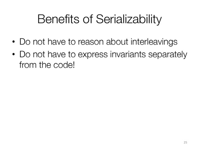 Beneﬁts of Serializability
•  Do not have to reason about interleavings
•  Do not have to express invariants separately
from the code!
25	  
