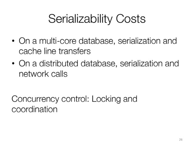 Serializability Costs
•  On a multi-core database, serialization and
cache line transfers
•  On a distributed database, serialization and
network calls
Concurrency control: Locking and
coordination
26	  
