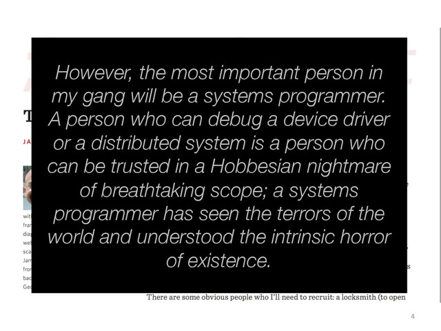 4	  
However, the most important person in
my gang will be a systems programmer.
A person who can debug a device driver
or a distributed system is a person who
can be trusted in a Hobbesian nightmare
of breathtaking scope; a systems
programmer has seen the terrors of the
world and understood the intrinsic horror
of existence.
