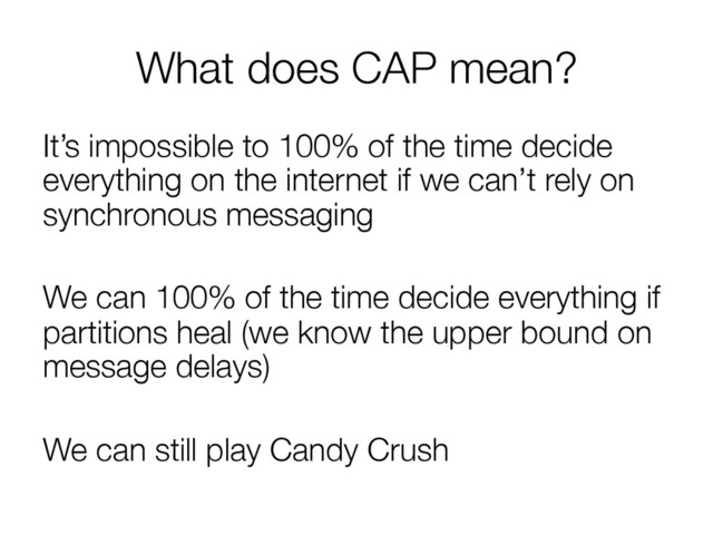 What does CAP mean?
It’s impossible to 100% of the time decide
everything on the internet if we can’t rely on
synchronous messaging

We can 100% of the time decide everything if
partitions heal (we know the upper bound on
message delays)

We can still play Candy Crush
