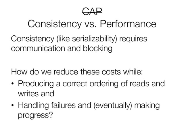 CAP"
Consistency vs. Performance

Consistency (like serializability) requires
communication and blocking

How do we reduce these costs while:
•  Producing a correct ordering of reads and
writes and
•  Handling failures and (eventually) making
progress?
