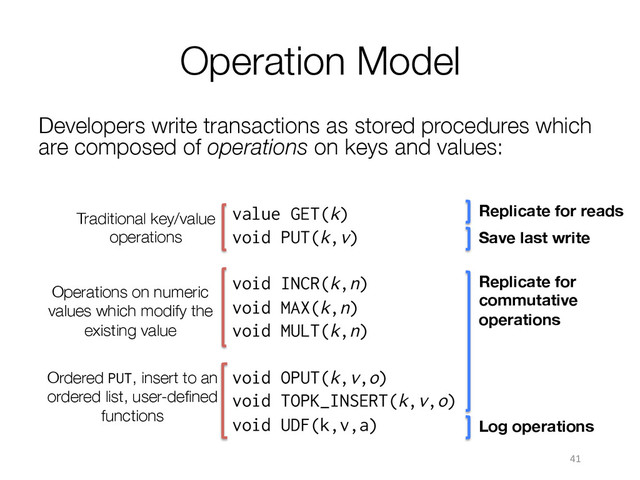 Ordered PUT, insert to an
ordered list, user-deﬁned
functions
Operation Model
Developers write transactions as stored procedures which
are composed of operations on keys and values:
41	  
value GET(k)
void PUT(k,v)
void INCR(k,n)
void MAX(k,n)
void MULT(k,n)
void OPUT(k,v,o)
void TOPK_INSERT(k,v,o)
void UDF(k,v,a)

Traditional key/value
operations
Operations on numeric
values which modify the
existing value
Replicate for reads
Save last write
Replicate for
commutative
operations
Log operations
