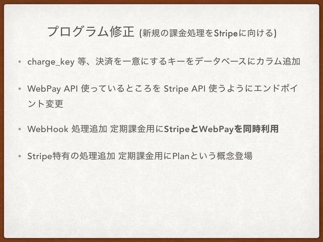 ϓϩάϥϜमਖ਼ (৽نͷ՝ۚॲཧΛStripeʹ޲͚Δ)
• charge_key ౳ɺܾࡁΛҰҙʹ͢ΔΩʔΛσʔλϕʔεʹΧϥϜ௥Ճ
• WebPay API ࢖͍ͬͯΔͱ͜ΖΛ Stripe API ࢖͏Α͏ʹΤϯυϙΠ
ϯτมߋ
• WebHook ॲཧ௥Ճ ఆظ՝ۚ༻ʹStripeͱWebPayΛಉ࣌ར༻
• Stripeಛ༗ͷॲཧ௥Ճ ఆظ՝ۚ༻ʹPlanͱ͍͏֓೦ొ৔
