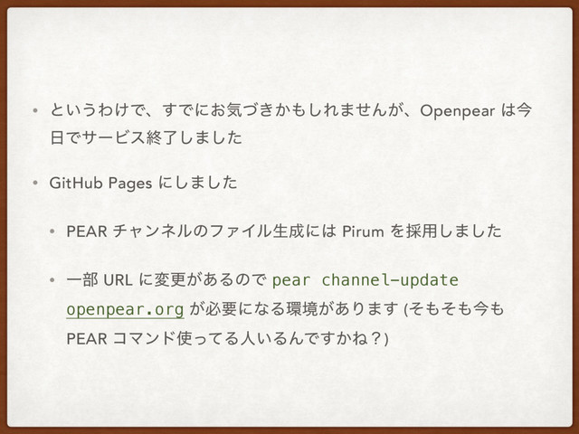 • ͱ͍͏Θ͚Ͱɺ͢Ͱʹ͓ؾ͖͔ͮ΋͠Ε·ͤΜ͕ɺOpenpear ͸ࠓ
೔ͰαʔϏεऴྃ͠·ͨ͠
• GitHub Pages ʹ͠·ͨ͠
• PEAR νϟϯωϧͷϑΝΠϧੜ੒ʹ͸ Pirum Λ࠾༻͠·ͨ͠
• Ұ෦ URL ʹมߋ͕͋ΔͷͰ pear channel-update
openpear.org ͕ඞཁʹͳΔ؀ڥ͕͋Γ·͢ (ͦ΋ͦ΋ࠓ΋
PEAR ίϚϯυ࢖ͬͯΔਓ͍ΔΜͰ͔͢Ͷʁ)
