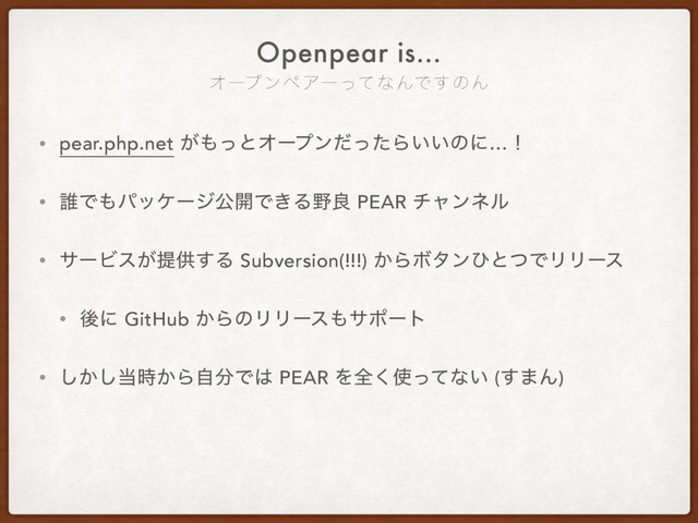 ΦʔϓϯϖΞʔͬͯͳΜͰ͢ͷΜ
Openpear is…
• pear.php.net ͕΋ͬͱΦʔϓϯͩͬͨΒ͍͍ͷʹ…ʂ
• ୭Ͱ΋ύοέʔδެ։Ͱ͖Δ໺ྑ PEAR νϟϯωϧ
• αʔϏε͕ఏڙ͢Δ Subversion(!!!) ͔ΒϘλϯͻͱͭͰϦϦʔε
• ޙʹ GitHub ͔ΒͷϦϦʔε΋αϙʔτ
• ͔͠͠౰͔࣌Βࣗ෼Ͱ͸ PEAR Λશ͘࢖ͬͯͳ͍ (͢·Μ)
