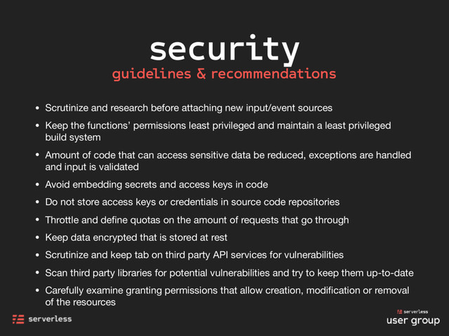 security
• Scrutinize and research before attaching new input/event sources

• Keep the functions’ permissions least privileged and maintain a least privileged
build system

• Amount of code that can access sensitive data be reduced, exceptions are handled
and input is validated

• Avoid embedding secrets and access keys in code

• Do not store access keys or credentials in source code repositories

• Throttle and deﬁne quotas on the amount of requests that go through

• Keep data encrypted that is stored at rest

• Scrutinize and keep tab on third party API services for vulnerabilities

• Scan third party libraries for potential vulnerabilities and try to keep them up-to-date

• Carefully examine granting permissions that allow creation, modiﬁcation or removal
of the resources
guidelines & recommendations
