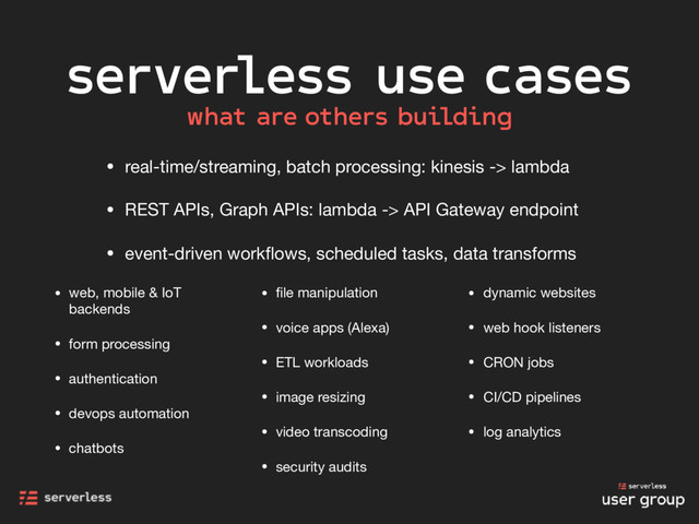 serverless use cases
• real-time/streaming, batch processing: kinesis -> lambda

• REST APIs, Graph APIs: lambda -> API Gateway endpoint

• event-driven workﬂows, scheduled tasks, data transforms
• web, mobile & IoT
backends

• form processing

• authentication

• devops automation

• chatbots

• ﬁle manipulation

• voice apps (Alexa)

• ETL workloads

• image resizing

• video transcoding

• security audits

• dynamic websites

• web hook listeners

• CRON jobs

• CI/CD pipelines

• log analytics
what are others building
