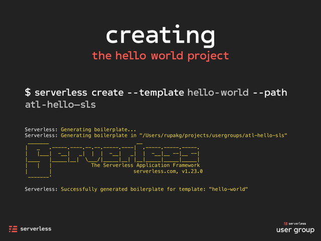 creating
$ serverless create --template hello-world --path
atl-hello—sls
Serverless: Generating boilerplate...
Serverless: Generating boilerplate in "/Users/rupakg/projects/usergroups/atl-hello-sls"
_______ __
| _ .-----.----.--.--.-----.----| .-----.-----.-----.
| |___| -__| _| | | -__| _| | -__|__ --|__ --|
|____ |_____|__| \___/|_____|__| |__|_____|_____|_____|
| | | The Serverless Application Framework
| | serverless.com, v1.23.0
-------'
Serverless: Successfully generated boilerplate for template: "hello-world"
the hello world project
