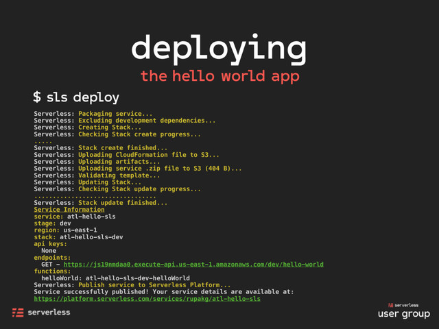 deploying
the hello world app
Serverless: Packaging service...
Serverless: Excluding development dependencies...
Serverless: Creating Stack...
Serverless: Checking Stack create progress...
.....
Serverless: Stack create finished...
Serverless: Uploading CloudFormation file to S3...
Serverless: Uploading artifacts...
Serverless: Uploading service .zip file to S3 (404 B)...
Serverless: Validating template...
Serverless: Updating Stack...
Serverless: Checking Stack update progress...
.................................
Serverless: Stack update finished...
Service Information
service: atl-hello-sls
stage: dev
region: us-east-1
stack: atl-hello-sls-dev
api keys:
None
endpoints:
GET - https://js19nmdaa0.execute-api.us-east-1.amazonaws.com/dev/hello-world
functions:
helloWorld: atl-hello-sls-dev-helloWorld
Serverless: Publish service to Serverless Platform...
Service successfully published! Your service details are available at:
https://platform.serverless.com/services/rupakg/atl-hello-sls
$ sls deploy
