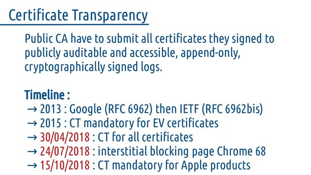 Public CA have to submit all certificates they signed to
publicly auditable and accessible, append-only,
cryptographically signed logs.
Timeline :
2013 : Google (RFC 6962) then IETF (RFC 6962bis)
→
→ 2015 : CT mandatory for EV certificates
→ 30/04/2018 : CT for all certificates
→ 24/07/2018 : interstitial blocking page Chrome 68
→ 15/10/2018 : CT mandatory for Apple products
Certificate Transparency
