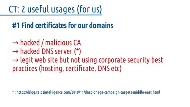 #1 Find certificates for our domains
hacked / malicious CA
→
→ hacked DNS server (*)
→ legit web site but not using corporate security best
practices (hosting, certificate, DNS etc)
* : https://blog.talosintelligence.com/2018/11/dnspionage-campaign-targets-middle-east.html
CT: 2 useful usages (for us)

